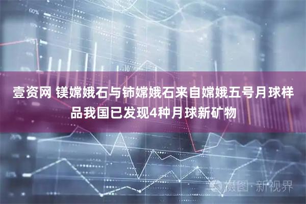 壹资网 镁嫦娥石与铈嫦娥石来自嫦娥五号月球样品我国已发现4种月球新矿物